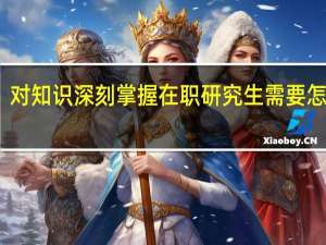 对知识深刻掌握在职研究生需要怎么做