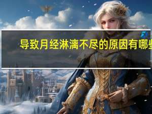 导致月经淋漓不尽的原因有哪些（月经淋漓不尽什么原因）