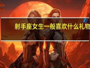 射手座女生一般喜欢什么礼物（射手座女生喜欢什么礼物）