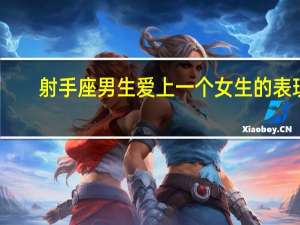 射手座男生爱上一个女生的表现（射手座男生喜欢一个女生的表现）