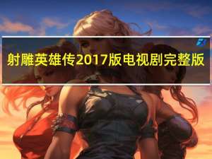 射雕英雄传2017版电视剧完整版（射雕英雄传2017全集免费啫哩哩）