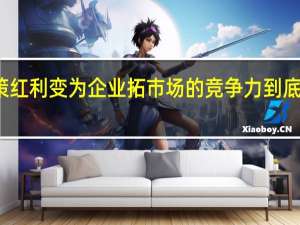 将政策红利变为企业拓市场的竞争力 到底什么情况嘞