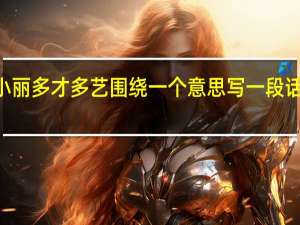 小丽多才多艺围绕一个意思写一段话100字（小丽多才多艺围绕一个意思写一段话）