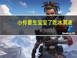 小伶要生宝宝了吃冰淇凌（小伶要生宝宝）