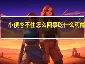 小便憋不住怎么回事吃什么药能好（小便憋不住怎么回事）