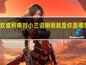 小兰问柯南喜欢谁柯南对小兰说明明就是你是哪集 柯南自曝想娶小兰