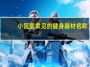 小区里常见的健身器材名称（常见的几种小区健身器材有哪些）