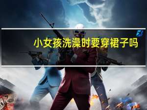 小女孩洗澡时要穿裙子吗（小女孩洗澡）