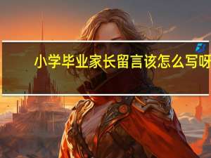 小学毕业家长留言该怎么写呀