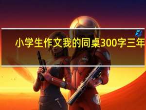 小学生作文我的同桌300字三年级（小学生作文我的同桌）