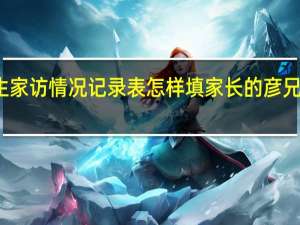 小学生家访情况记录表怎样填家长的彦兄建议怎么写