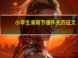 小学生清明节缅怀先烈征文（小学生征文怎么写）