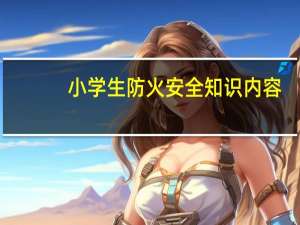 小学生防火安全知识内容（小学生防火安全教育内容）