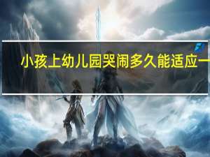 小孩上幼儿园哭闹多久能适应一下（小孩上幼儿园哭闹多久能适应）