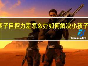 小孩子自控力差怎么办如何解决小孩子自控力差