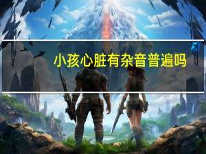 小孩心脏有杂音普遍吗（宝宝心脏有杂音是怎么回事）