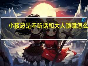 小孩总是不听话和大人顶嘴怎么办