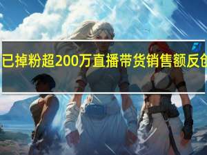 小杨哥已掉粉超200万 直播带货销售额反创新高引争议