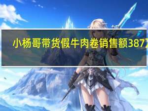 小杨哥带货假牛肉卷销售额387万 4.2万消费者受骗