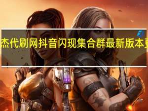 小杰代刷网 抖音闪现集合群最新版本更新内容