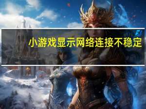 小游戏显示网络连接不稳定（网络连接不稳定）