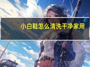 小白鞋怎么清洗干净家用