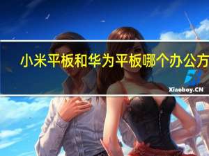 小米平板和华为平板哪个办公方便（小米平板和华为平板哪个好知乎）