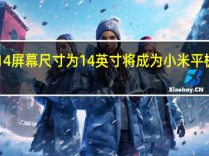 小米平板6Max14屏幕尺寸为14英寸将成为小米平板系列屏幕最大的一款