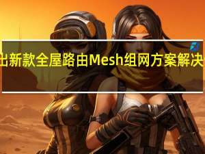 小米推出新款全屋路由Mesh组网方案解决信号死角痛点