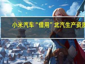 小米汽车“借用”北汽生产资质？将由小米集团在小米工厂自行生产