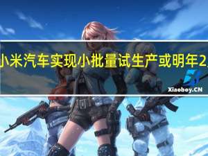 小米汽车实现小批量试生产或明年2月上市