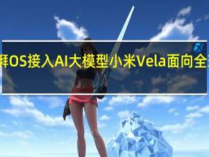 小米澎湃OS接入AI大模型 小米Vela面向全球开发者开源