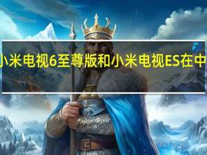 小米电视6至尊版和小米电视ES在中国推出