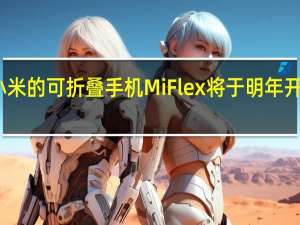 小米的可折叠手机Mi Flex将于明年开始生产