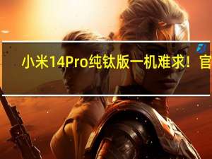 小米14 Pro纯钛版一机难求！官方：产能正在爬坡 没必要加价购买