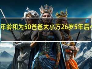 小芳和爸爸的年龄和为50爸爸大小方26岁 5年后小芳和爸爸的年龄和