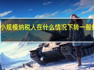 小规模纳税人在什么情况下转一般纳税人（小规模纳税人什么情况下转一般纳税人）