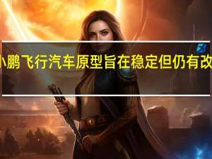 小鹏飞行汽车原型旨在稳定 但仍有改进空间