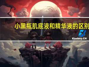 小黑瓶肌底液和精华液的区别