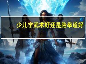 少儿学武术好还是跆拳道好