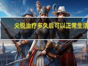 尖锐治疗多久后可以正常生活（尖锐治疗要多久）