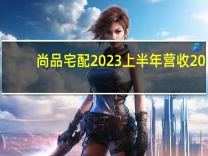 尚品宅配2023上半年营收20.7亿元