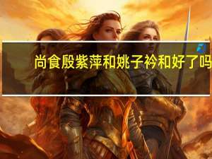 尚食殷紫萍和姚子衿和好了吗