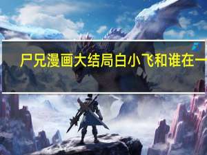 尸兄漫画大结局白小飞和谁在一起（尸兄漫画大结局）