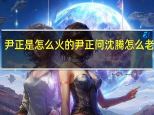尹正是怎么火的 尹正问沈腾怎么老是你