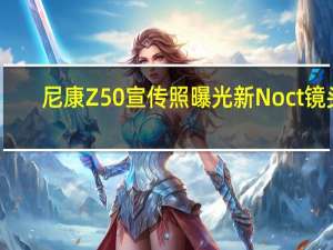 尼康Z50宣传照曝光新Noct镜头，售价约5.7万人民币