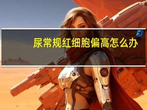 尿常规红细胞偏高怎么办（尿检红细胞偏高怎么办）