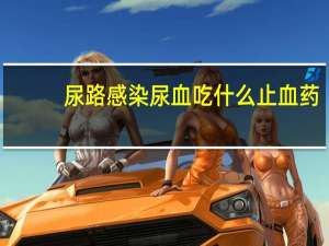 尿路感染尿血吃什么止血药（尿路感染血尿如何用药 尿路感染出现血尿吃什么药好）