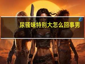 尿骚味特别大怎么回事男（尿液有异味是怎么回事）