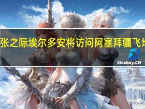 局势紧张之际 埃尔多安将访问阿塞拜疆飞地会见阿总统